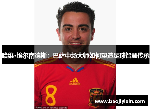 哈维·埃尔南德斯：巴萨中场大师如何塑造足球智慧传承